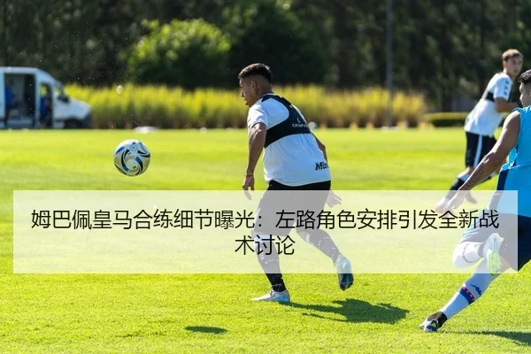 姆巴佩皇马合练细节曝光：左路角色安排引发全新战术讨论